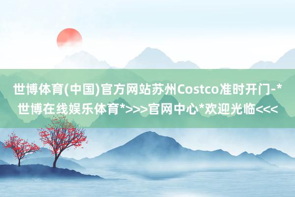 世博体育(中国)官方网站苏州Costco准时开门-*世博在线娱乐体育*>>>官网中心*欢迎光临<<<
