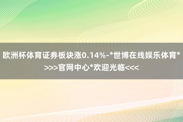 欧洲杯体育证券板块涨0.14%-*世博在线娱乐体育*>>>官网中心*欢迎光临<<<