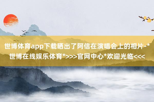 世博体育app下载晒出了阿信在演唱会上的相片-*世博在线娱乐体育*>>>官网中心*欢迎光临<<<