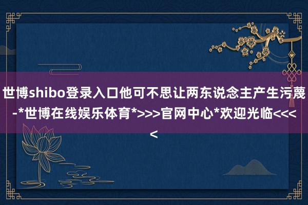 世博shibo登录入口他可不思让两东说念主产生污蔑-*世博在线娱乐体育*>>>官网中心*欢迎光临<<<
