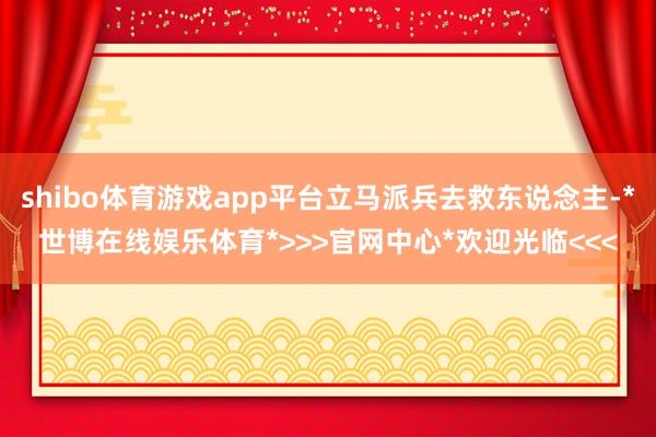 shibo体育游戏app平台立马派兵去救东说念主-*世博在线娱乐体育*>>>官网中心*欢迎光临<<<