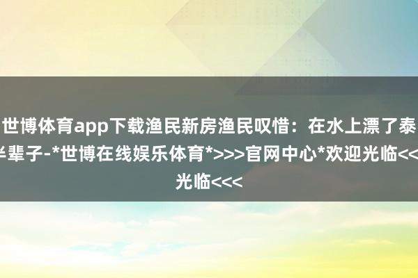世博体育app下载渔民新房渔民叹惜：在水上漂了泰半辈子-*世博在线娱乐体育*>>>官网中心*欢迎光临<<<