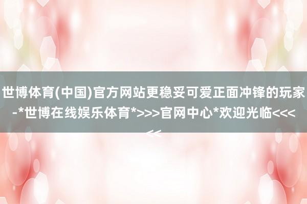 世博体育(中国)官方网站更稳妥可爱正面冲锋的玩家-*世博在线娱乐体育*>>>官网中心*欢迎光临<<<