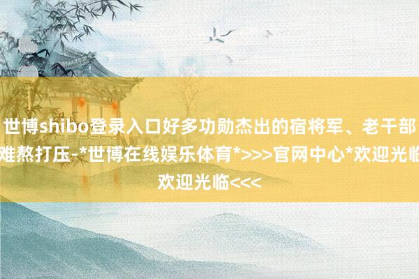 世博shibo登录入口好多功勋杰出的宿将军、老干部受到难熬打压-*世博在线娱乐体育*>>>官网中心*欢迎光临<<<