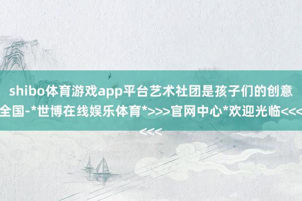 shibo体育游戏app平台艺术社团是孩子们的创意全国-*世博在线娱乐体育*>>>官网中心*欢迎光临<<<