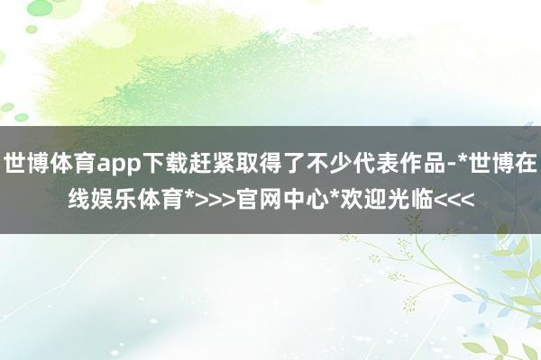 世博体育app下载赶紧取得了不少代表作品-*世博在线娱乐体育*>>>官网中心*欢迎光临<<<