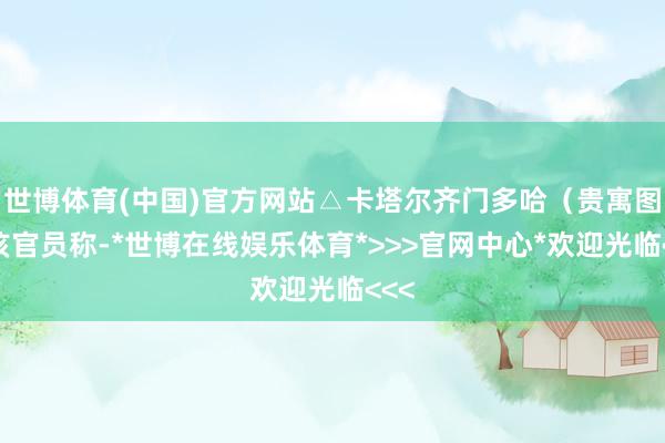 世博体育(中国)官方网站△卡塔尔齐门多哈（贵寓图）该官员称-*世博在线娱乐体育*>>>官网中心*欢迎光临<<<