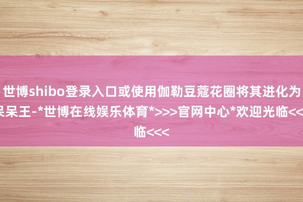 世博shibo登录入口或使用伽勒豆蔻花圈将其进化为呆呆王-*世博在线娱乐体育*>>>官网中心*欢迎光临<<<