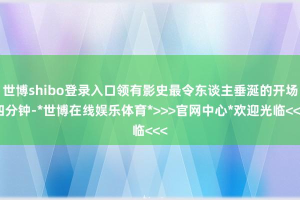 世博shibo登录入口领有影史最令东谈主垂涎的开场四分钟-*世博在线娱乐体育*>>>官网中心*欢迎光临<<<