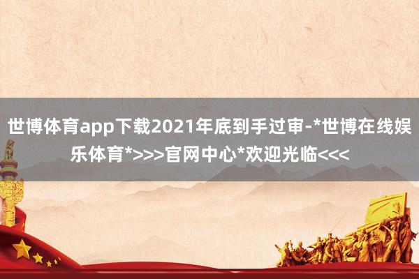 世博体育app下载2021年底到手过审-*世博在线娱乐体育*>>>官网中心*欢迎光临<<<