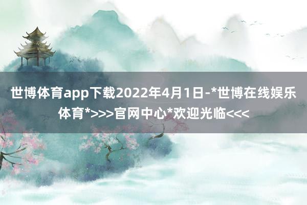 世博体育app下载　　2022年4月1日-*世博在线娱乐体育*>>>官网中心*欢迎光临<<<