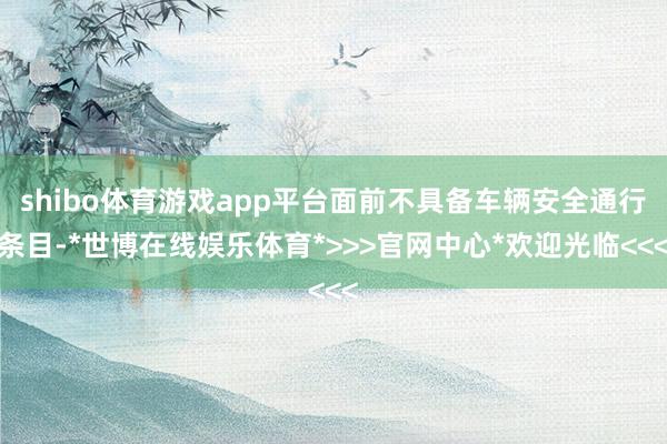 shibo体育游戏app平台面前不具备车辆安全通行条目-*世博在线娱乐体育*>>>官网中心*欢迎光临<<<