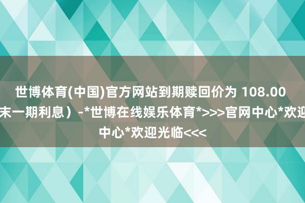世博体育(中国)官方网站到期赎回价为 108.00 元（含终末一期利息）-*世博在线娱乐体育*>>>官网中心*欢迎光临<<<