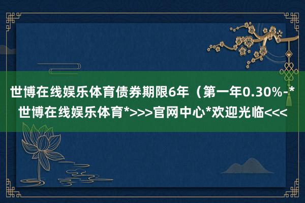 世博在线娱乐体育债券期限6年（第一年0.30%-*世博在线娱乐体育*>>>官网中心*欢迎光临<<<