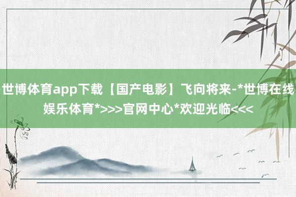 世博体育app下载【国产电影】飞向将来-*世博在线娱乐体育*>>>官网中心*欢迎光临<<<