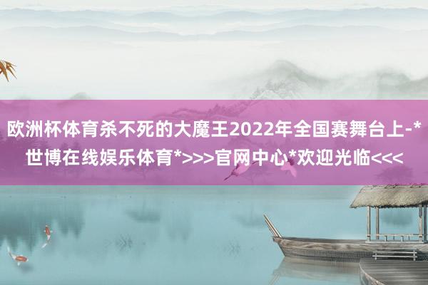 欧洲杯体育杀不死的大魔王2022年全国赛舞台上-*世博在线娱乐体育*>>>官网中心*欢迎光临<<<