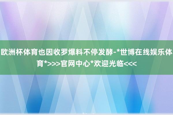 欧洲杯体育也因收罗爆料不停发酵-*世博在线娱乐体育*>>>官网中心*欢迎光临<<<
