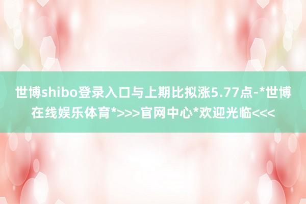 世博shibo登录入口与上期比拟涨5.77点-*世博在线娱乐体育*>>>官网中心*欢迎光临<<<