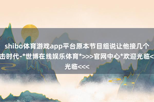 shibo体育游戏app平台原本节目组说让他接几个伏击时代-*世博在线娱乐体育*>>>官网中心*欢迎光临<<<