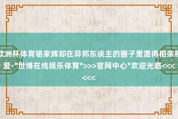 欧洲杯体育骆家辉却在异邦东谈主的圈子里混得相亲相爱-*世博在线娱乐体育*>>>官网中心*欢迎光临<<<