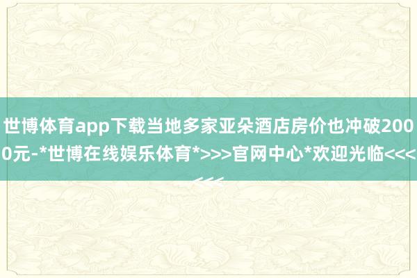 世博体育app下载当地多家亚朵酒店房价也冲破2000元-*世博在线娱乐体育*>>>官网中心*欢迎光临<<<