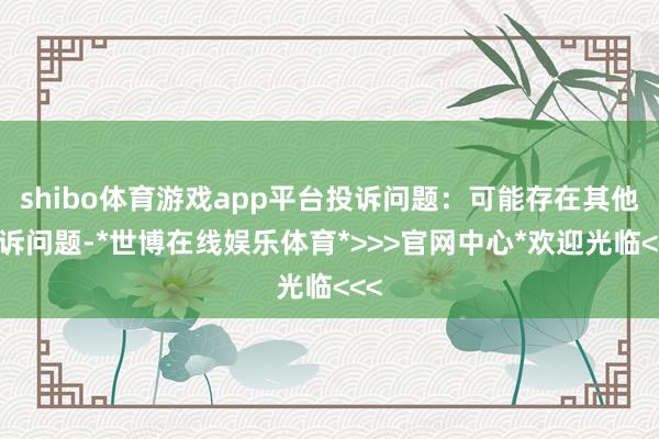 shibo体育游戏app平台投诉问题：可能存在其他投诉问题-*世博在线娱乐体育*>>>官网中心*欢迎光临<<<