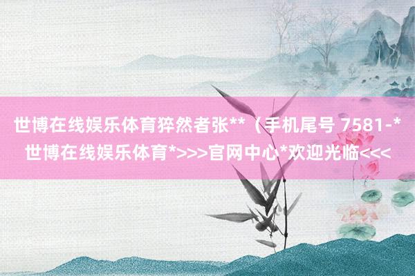 世博在线娱乐体育猝然者张**（手机尾号 7581-*世博在线娱乐体育*>>>官网中心*欢迎光临<<<