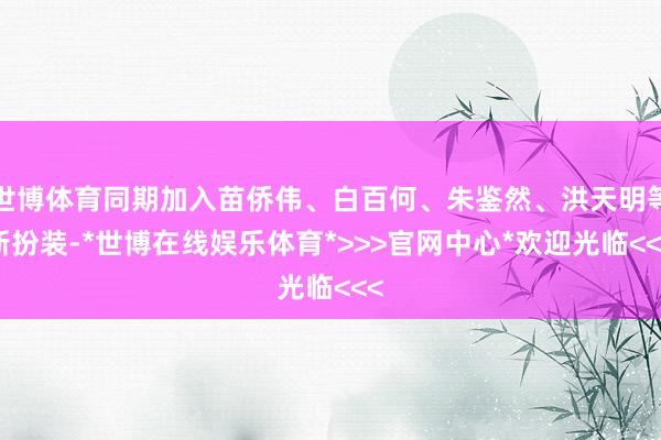 世博体育同期加入苗侨伟、白百何、朱鉴然、洪天明等新扮装-*世博在线娱乐体育*>>>官网中心*欢迎光临<<<