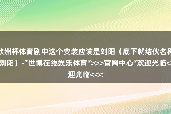 欧洲杯体育剧中这个变装应该是刘阳(底下就结伙名称为刘阳)-*世博在线娱乐体育*>>>官网中心*欢迎光临<<<