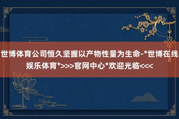 世博体育公司恒久坚握以产物性量为生命-*世博在线娱乐体育*>>>官网中心*欢迎光临<<<