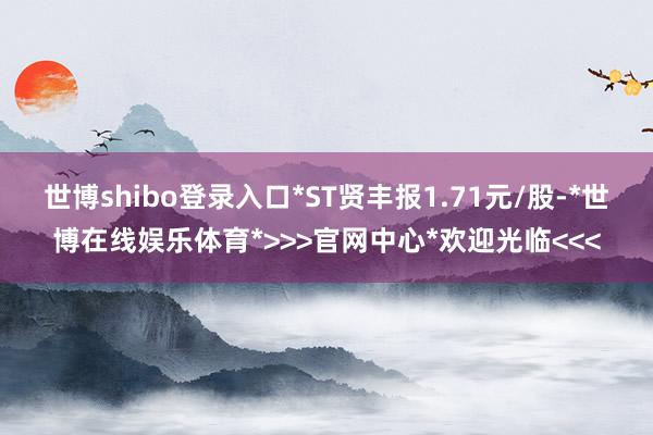 世博shibo登录入口*ST贤丰报1.71元/股-*世博在线娱乐体育*>>>官网中心*欢迎光临<<<
