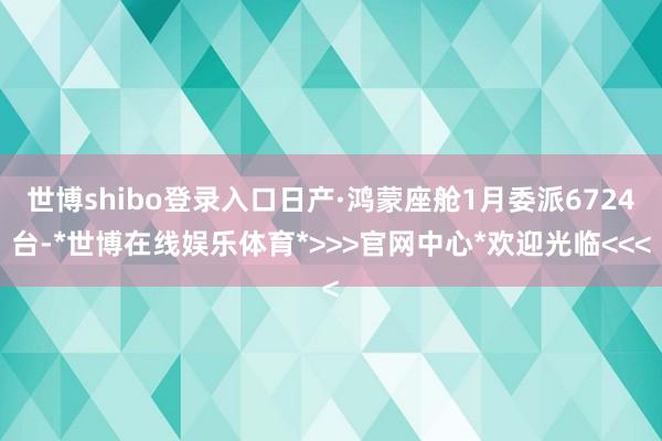 世博shibo登录入口日产·鸿蒙座舱1月委派6724台-*世博在线娱乐体育*>>>官网中心*欢迎光临<<<