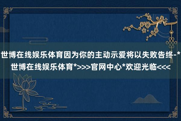 世博在线娱乐体育因为你的主动示爱将以失败告终-*世博在线娱乐体育*>>>官网中心*欢迎光临<<<