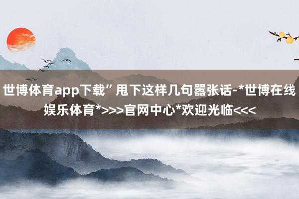 世博体育app下载”甩下这样几句嚣张话-*世博在线娱乐体育*>>>官网中心*欢迎光临<<<