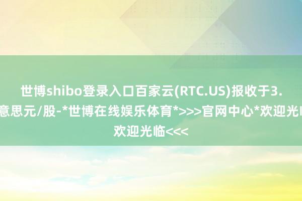 世博shibo登录入口百家云(RTC.US)报收于3.58好意思元/股-*世博在线娱乐体育*>>>官网中心*欢迎光临<<<