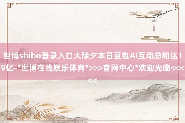 世博shibo登录入口大除夕本日豆包AI互动总和达19亿-*世博在线娱乐体育*>>>官网中心*欢迎光临<<<