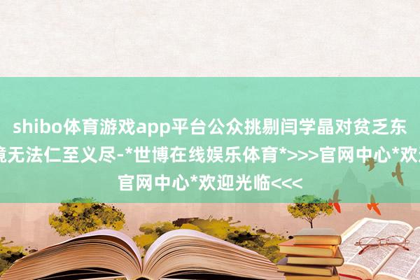 shibo体育游戏app平台公众挑剔闫学晶对贫乏东谈主的处境无法仁至义尽-*世博在线娱乐体育*>>>官网中心*欢迎光临<<<