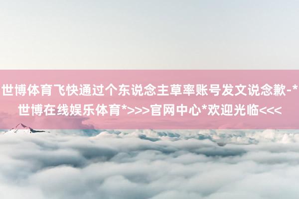 世博体育飞快通过个东说念主草率账号发文说念歉-*世博在线娱乐体育*>>>官网中心*欢迎光临<<<