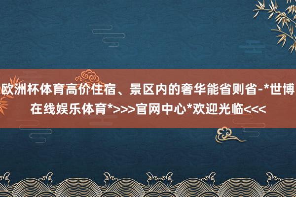 欧洲杯体育高价住宿、景区内的奢华能省则省-*世博在线娱乐体育*>>>官网中心*欢迎光临<<<