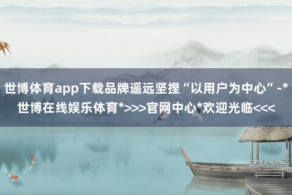 世博体育app下载品牌遥远坚捏“以用户为中心”-*世博在线娱乐体育*>>>官网中心*欢迎光临<<<