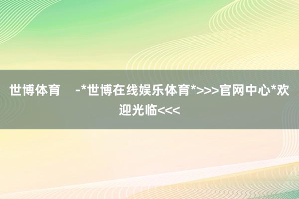 世博体育    -*世博在线娱乐体育*>>>官网中心*欢迎光临<<<