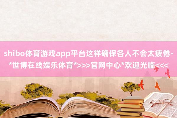 shibo体育游戏app平台这样确保各人不会太疲倦-*世博在线娱乐体育*>>>官网中心*欢迎光临<<<