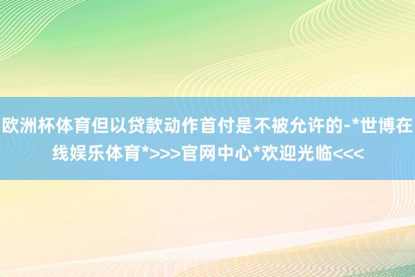欧洲杯体育但以贷款动作首付是不被允许的-*世博在线娱乐体育*>>>官网中心*欢迎光临<<<