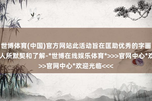 世博体育(中国)官方网站此活动旨在匡助优秀的字画家被社会各人所默契和了解-*世博在线娱乐体育*>>>官网中心*欢迎光临<<<