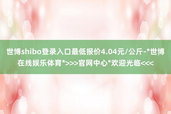 世博shibo登录入口最低报价4.04元/公斤-*世博在线娱乐体育*>>>官网中心*欢迎光临<<<