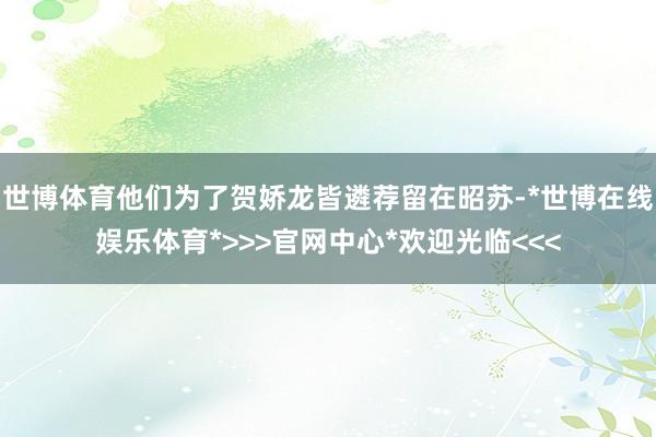 世博体育他们为了贺娇龙皆遴荐留在昭苏-*世博在线娱乐体育*>>>官网中心*欢迎光临<<<