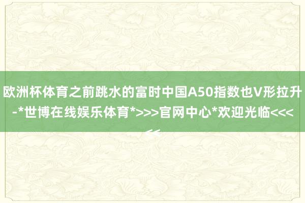 欧洲杯体育之前跳水的富时中国A50指数也V形拉升-*世博在线娱乐体育*>>>官网中心*欢迎光临<<<