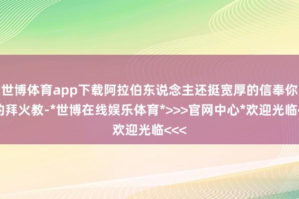 世博体育app下载阿拉伯东说念主还挺宽厚的信奉你们的拜火教-*世博在线娱乐体育*>>>官网中心*欢迎光临<<<