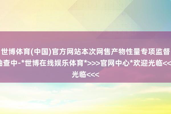 世博体育(中国)官方网站本次网售产物性量专项监督抽查中-*世博在线娱乐体育*>>>官网中心*欢迎光临<<<