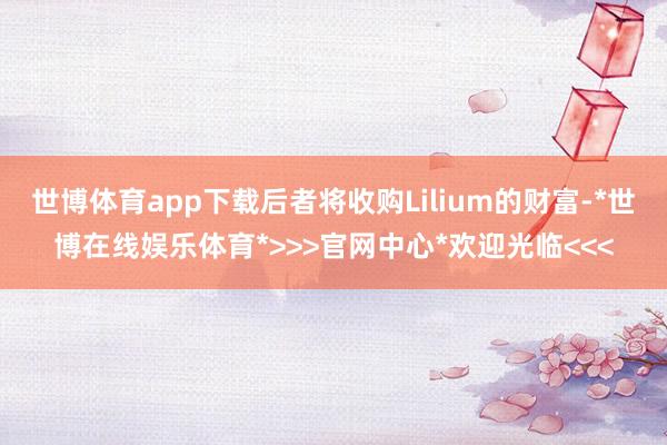 世博体育app下载后者将收购Lilium的财富-*世博在线娱乐体育*>>>官网中心*欢迎光临<<<
